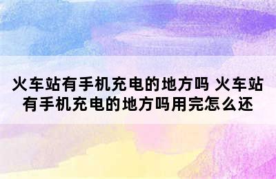 火车站有手机充电的地方吗 火车站有手机充电的地方吗用完怎么还